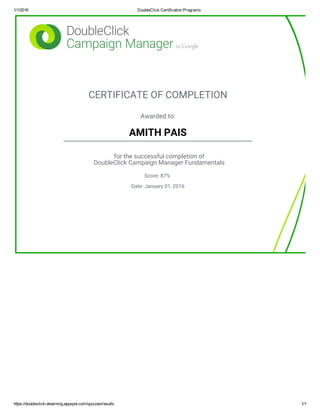 1/1/2016 DoubleClick Certification Programs
https://doubleclick­elearning.appspot.com/quizzes/results 1/1
CERTIFICATE OF COMPLETION
Awarded to:
AMITH PAIS
for the successful completion of
DoubleClick Campaign Manager Fundamentals
Score: 87%
Date: January 01, 2016
 