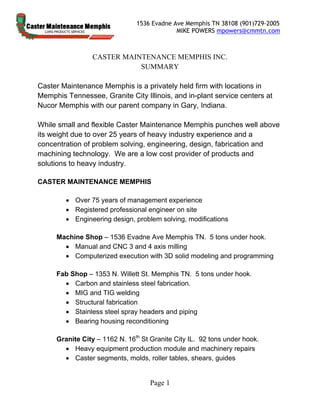 1536 Evadne Ave Memphis TN 38108 (901)729-2005
MIKE POWERS mpowers@cmmtn.com
Page 1
CASTER MAINTENANCE MEMPHIS INC.
SUMMARY
Caster Maintenance Memphis is a privately held firm with locations in
Memphis Tennessee, Granite City Illinois, and in-plant service centers at
Nucor Memphis with our parent company in Gary, Indiana.
While small and flexible Caster Maintenance Memphis punches well above
its weight due to over 25 years of heavy industry experience and a
concentration of problem solving, engineering, design, fabrication and
machining technology. We are a low cost provider of products and
solutions to heavy industry.
CASTER MAINTENANCE MEMPHIS
 Over 75 years of management experience
 Registered professional engineer on site
 Engineering design, problem solving, modifications
Machine Shop – 1536 Evadne Ave Memphis TN. 5 tons under hook.
 Manual and CNC 3 and 4 axis milling
 Computerized execution with 3D solid modeling and programming
Fab Shop – 1353 N. Willett St. Memphis TN. 5 tons under hook.
 Carbon and stainless steel fabrication.
 MIG and TIG welding
 Structural fabrication
 Stainless steel spray headers and piping
 Bearing housing reconditioning
Granite City – 1162 N. 16th
St Granite City IL. 92 tons under hook.
 Heavy equipment production module and machinery repairs
 Caster segments, molds, roller tables, shears, guides
 