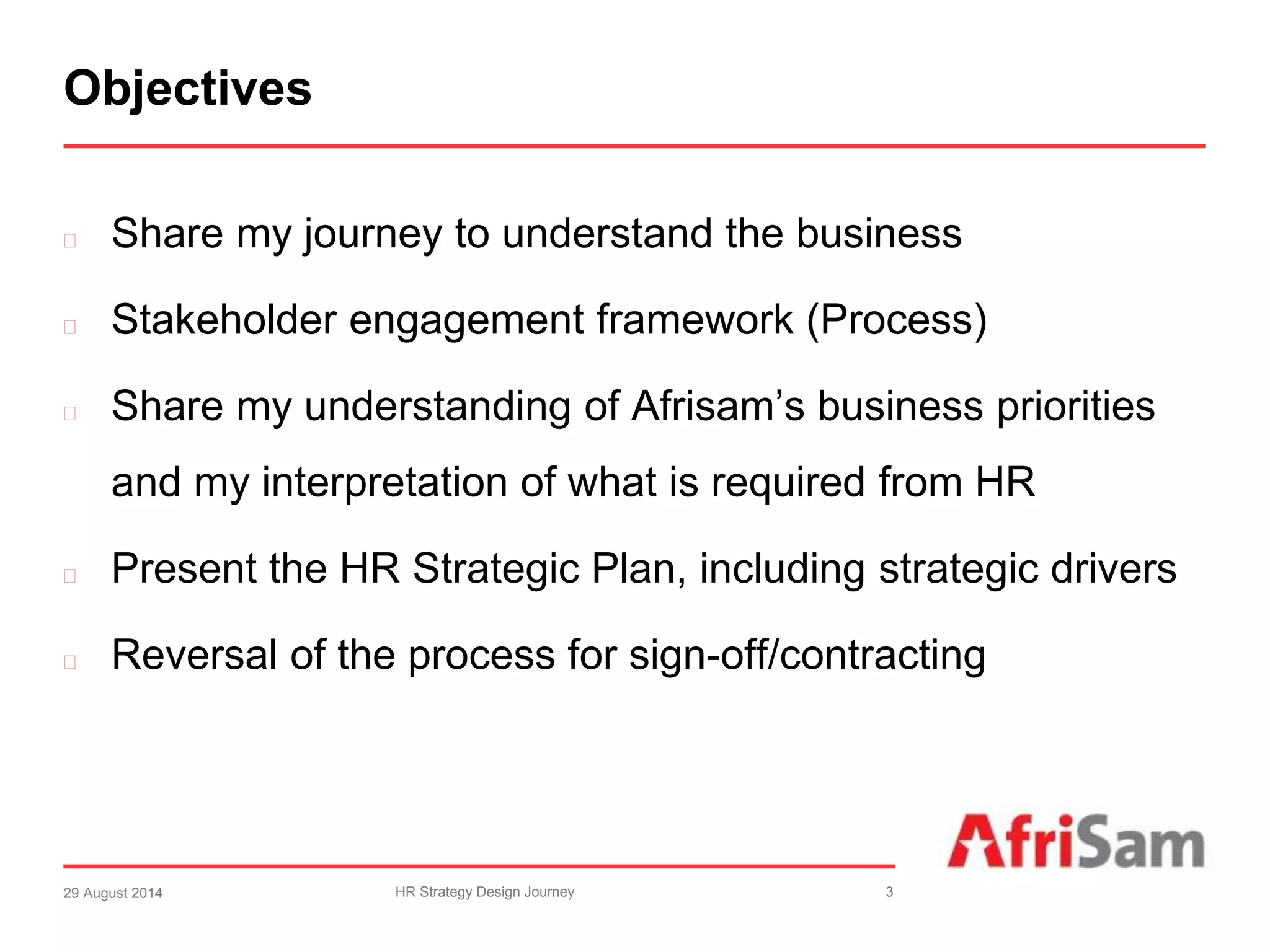Objectives 
 Share my journey to understand the business 
 Stakeholder engagement framework (Process) 
 Share my understanding of Afrisam’s business priorities 
and my interpretation of what is required from HR 
 Present the HR Strategic Plan, including strategic drivers 
 Reversal of the process for sign-off/contracting 
29 August 2014 HR Strategy Design Journey 3 
 