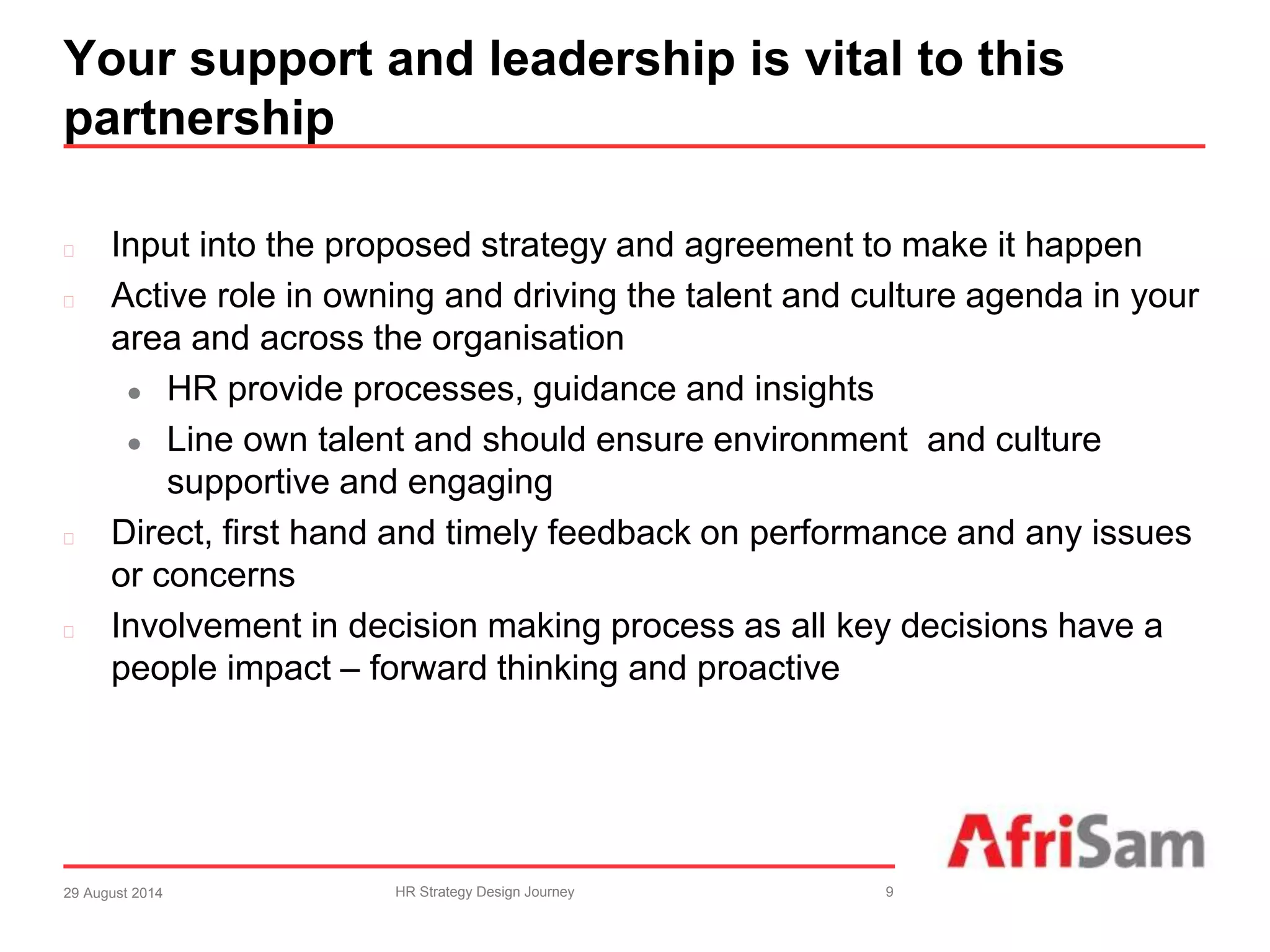 Your support and leadership is vital to this 
partnership 
 Input into the proposed strategy and agreement to make it happen 
 Active role in owning and driving the talent and culture agenda in your 
area and across the organisation 
 HR provide processes, guidance and insights 
 Line own talent and should ensure environment and culture 
supportive and engaging 
 Direct, first hand and timely feedback on performance and any issues 
or concerns 
 Involvement in decision making process as all key decisions have a 
people impact – forward thinking and proactive 
29 August 2014 HR Strategy Design Journey 9 
 