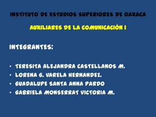 INSTITUTO DE ESTUDIOS SUPERIORES DE OAXACA

        AUXILIARES DE LA COMUNICACIÓN 1


INTEGRANTES:

•   TERESITA ALEJANDRA CASTELLANOS M.
•   LORENA G. VARELA HERNANDEZ.
•   GUADALUPE SANTA ANNA PARDO
•   GABRIELA MONSERRAT VICTORIA M.
 