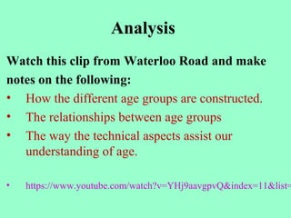 Analysis
Watch this clip from Waterloo Road and make
notes on the following:
• How the different age groups are constructed.
• The relationships between age groups
• The way the technical aspects assist our
understanding of age.
• https://www.youtube.com/watch?v=YHj9aavgpvQ&index=11&list=
 