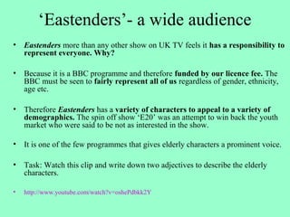 ‘Eastenders’- a wide audience
• Eastenders more than any other show on UK TV feels it has a responsibility to
represent everyone. Why?
• Because it is a BBC programme and therefore funded by our licence fee. The
BBC must be seen to fairly represent all of us regardless of gender, ethnicity,
age etc.
• Therefore Eastenders has a variety of characters to appeal to a variety of
demographics. The spin off show ‘E20’ was an attempt to win back the youth
market who were said to be not as interested in the show.
• It is one of the few programmes that gives elderly characters a prominent voice.
• Task: Watch this clip and write down two adjectives to describe the elderly
characters.
• http://www.youtube.com/watch?v=oshePdbkk2Y
 