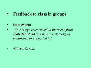 • Feedback to class in groups.
• Homework:
• ‘How is age constructed in the scene from
Waterloo Road and how are stereotypes
conformed or subverted to’.
• 400 words min.
 