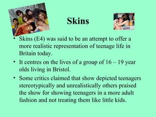 Skins
• Skins (E4) was said to be an attempt to offer a
more realistic representation of teenage life in
Britain today.
• It centres on the lives of a group of 16 – 19 year
olds living in Bristol.
• Some critics claimed that show depicted teenagers
stereotypically and unrealistically others praised
the show for showing teenagers in a more adult
fashion and not treating them like little kids.
 