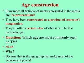 Age construction
• Remember all fictional characters presented in the media
are ‘re-presentations!
• They have been constructed as a product of someone's
imagination.
• They all offer a certain view of what it is to be that
particular age.
• Question: Which age are most commonly seen
on TV?
• 35-45
• Why?
• Because that is the age group that make most of the
decisions in power!
 