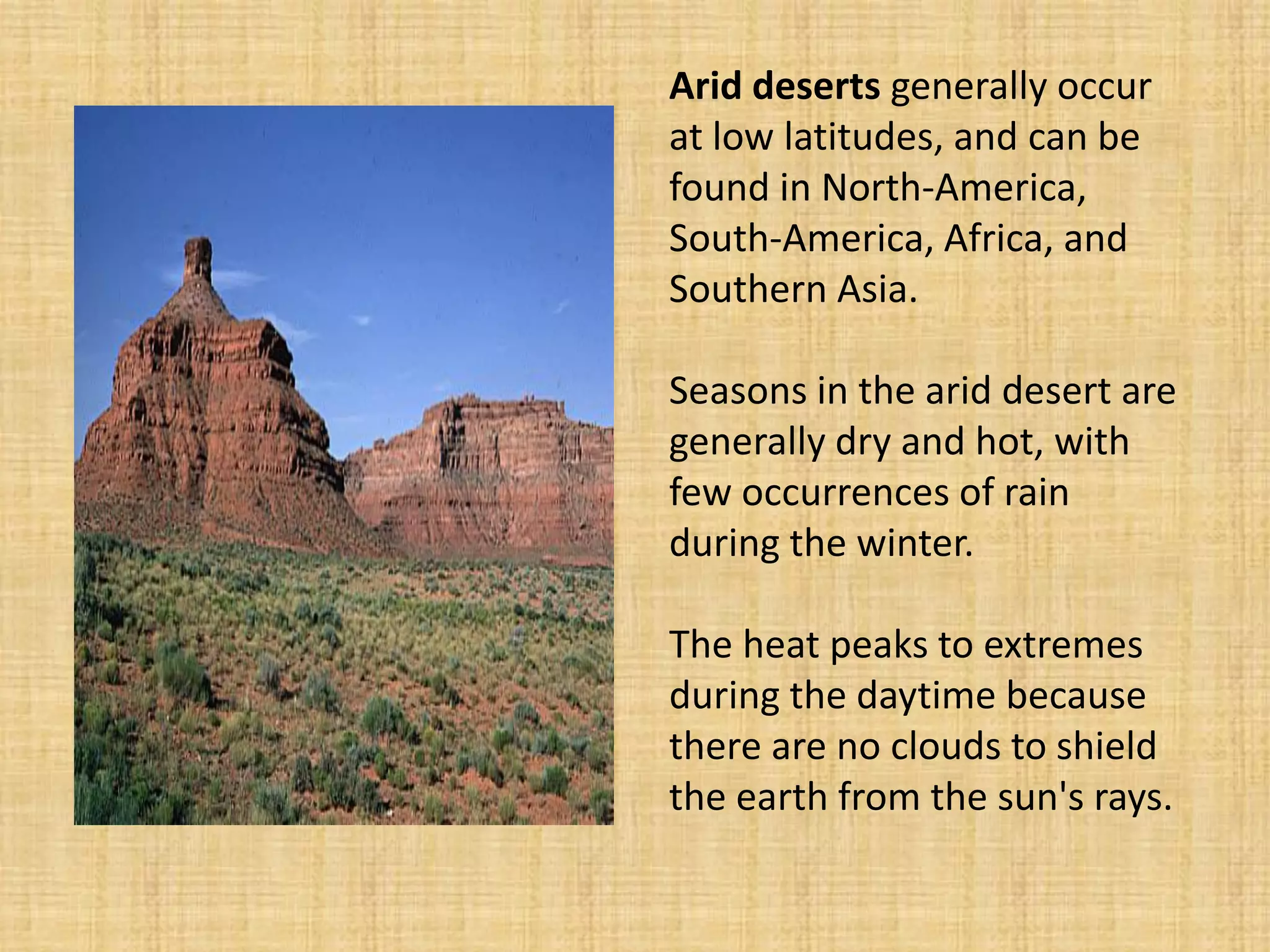 Arid deserts generally occur at low latitudes, and can be found in North-America, South-America, Africa, and Southern Asia. Seasons in the arid desert are generally dry and hot, with few occurrences of rain during the winter. The heat peaks to extremes during the daytime because there are no clouds to shield the earth from the sun's rays.  