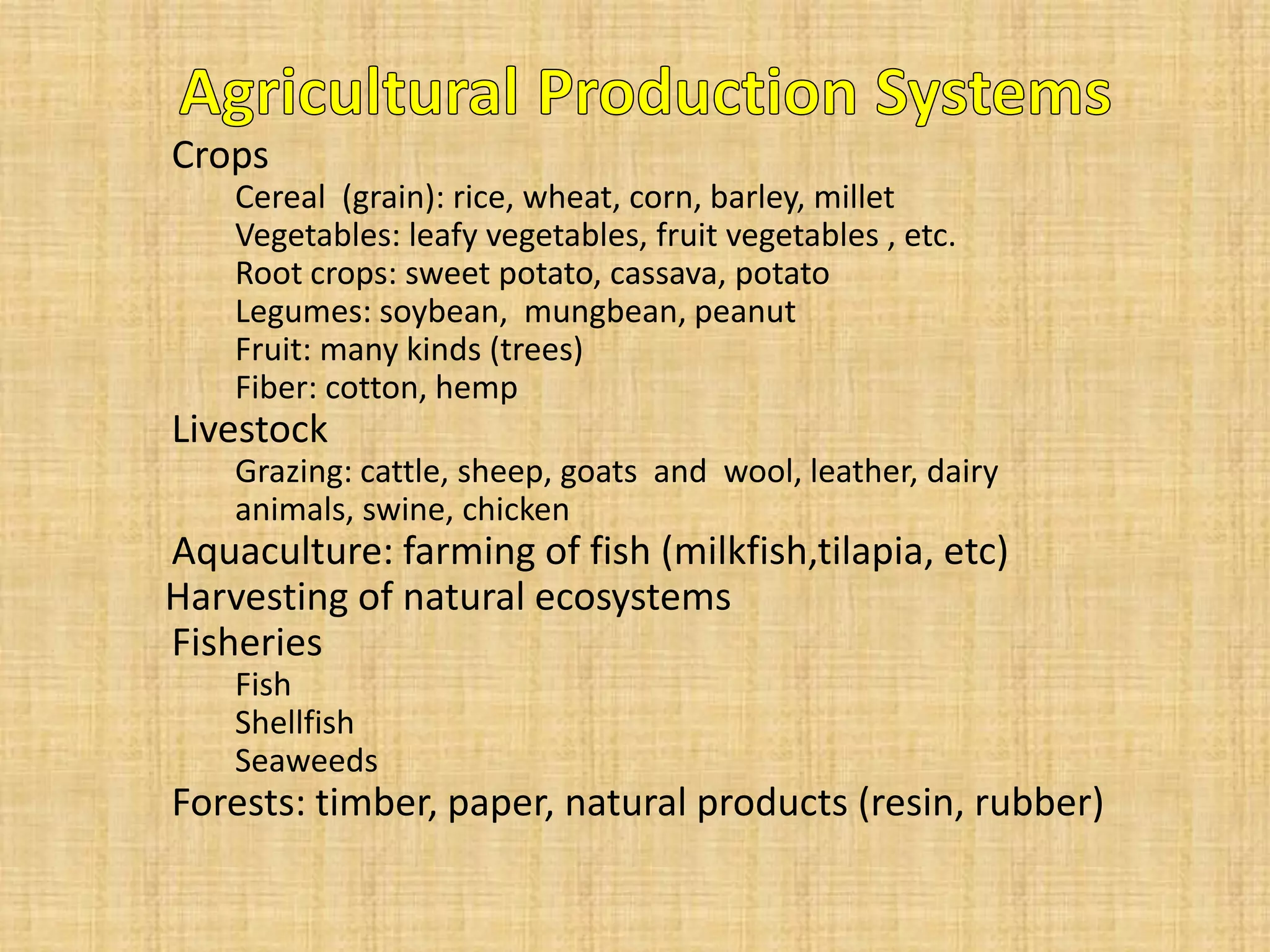 Crops 
Cereal (grain): rice, wheat, corn, barley, millet 
Vegetables: leafy vegetables, fruit vegetables , etc. 
Root crops: sweet potato, cassava, potato 
Legumes: soybean, mungbean, peanut 
Fruit: many kinds (trees) 
Fiber: cotton, hemp 
Livestock 
Grazing: cattle, sheep, goats and wool, leather, dairy animals, swine, chicken 
Aquaculture: farming of fish (milkfish,tilapia, etc) 
Harvesting of natural ecosystems 
Fisheries 
Fish 
Shellfish 
Seaweeds 
Forests: timber, paper, natural products (resin, rubber)  
