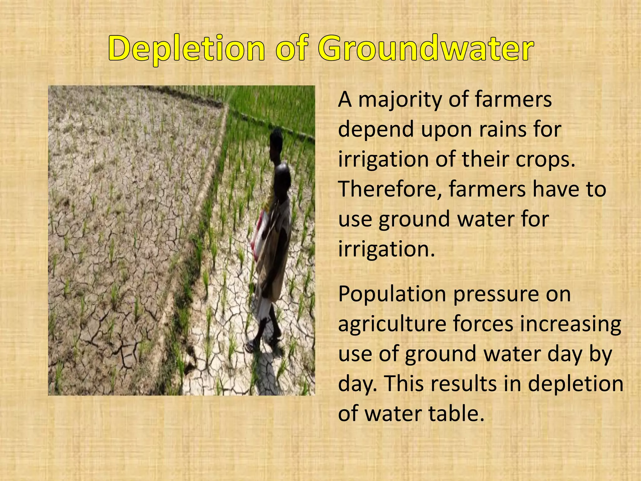 A majority of farmers depend upon rains for irrigation of their crops. Therefore, farmers have to use ground water for irrigation. 
Population pressure on agriculture forces increasing use of ground water day by day. This results in depletion of water table.  