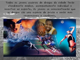 Todos os jovens usuários de drogas da cidade terão
  atendimento médico, acompanhamento individual e
incentivo ao esporte. Os jovens se conscientizarão que
  as drogas são uma espécie de prisão e serão mais
              responsáveis e saudáveis.
 