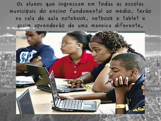 Os alunos que ingressam em todas as escolas
municipais do ensino fundamental ao médio, terão
  na sala de aula notebook, netbook e tablet e
  assim aprenderão de uma maneira diferente.
 
