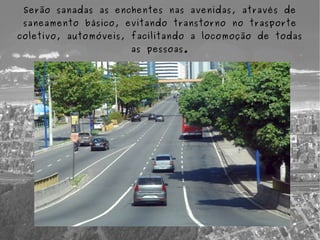 Serão sanadas as enchentes nas avenidas, através de
 saneamento básico, evitando transtorno no trasporte
coletivo, automóveis, facilitando a locomoção de todas
                     as pessoas.
 