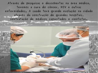 Através de pesquisas e descobertas na área médica,
      teremos a cura do câncer, HIV e outras
enfermidades. A saúde terá grande evolução na cidade
     através da construção de grandes hospitais,
   contratação de médicos capacitados e cientistas.
 