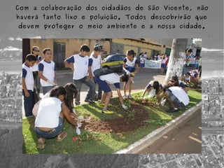 Com a colaboração dos cidadãos de São Vicente, não
haverá tanto lixo e poluição. Todos descobrirão que
devem proteger o meio ambiente e a nossa cidade.
 