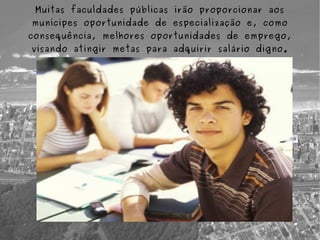 Muitas faculdades públicas irão proporcionar aos
munícipes oportunidade de especialização e, como
consequência, melhores oportunidades de emprego,
visando atingir metas para adquirir salário digno.
 