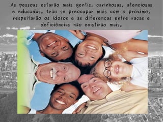 As pessoas estarão mais gentis, carinhosas, atenciosas
e educadas. Irão se preocupar mais com o próximo,
respeitarão os idosos e as diferenças entre raças e
           deficiências não existirão mais.
 