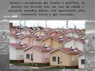 Haverá a erradicação das favelas e palafitas. As
 pessoas não morarão mais nas ruas da cidade e
possuirão moradias dignas, com aquecimento solar,
       saneamento básico e gás encanado.
 