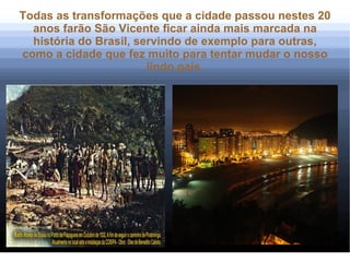 Todas as transformações que a cidade passou nestes 20
  anos farão São Vicente ficar ainda mais marcada na
  história do Brasil, servindo de exemplo para outras,
como a cidade que fez muito para tentar mudar o nosso
                        lindo país.
 