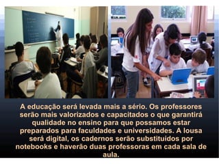 A educação será levada mais a sério. Os professores
 serão mais valorizados e capacitados o que garantirá
     qualidade no ensino para que possamos estar
 preparados para faculdades e universidades. A lousa
    será digital, os cadernos serão substituídos por
notebooks e haverão duas professoras em cada sala de
                           aula.
 