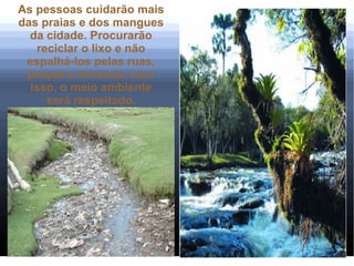 As pessoas cuidarão mais
das praias e dos mangues
  da cidade. Procurarão
    reciclar o lixo e não
 espalhá-los pelas ruas,
 praças e terrenos, com
  isso, o meio ambiente
      será respeitado.
 