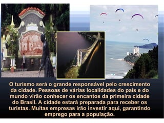 O turismo será o grande responsável pelo crescimento
 da cidade. Pessoas de várias localidades do país e do
mundo virão conhecer os encantos da primeira cidade
  do Brasil. A cidade estará preparada para receber os
turistas. Muitas empresas irão investir aqui, garantindo
               emprego para a população.
 