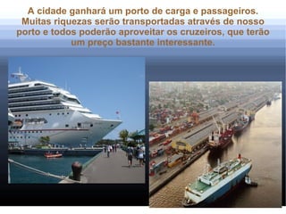 A cidade ganhará um porto de carga e passageiros.
 Muitas riquezas serão transportadas através de nosso
porto e todos poderão aproveitar os cruzeiros, que terão
            um preço bastante interessante.
 