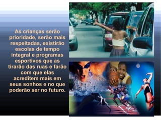 As crianças serão
 prioridade, serão mais
 respeitadas, existirão
    escolas de tempo
  integral e programas
    esportivos que as
tirarão das ruas e farão
      com que elas
   acreditem mais em
 seus sonhos e no que
 poderão ser no futuro.
 