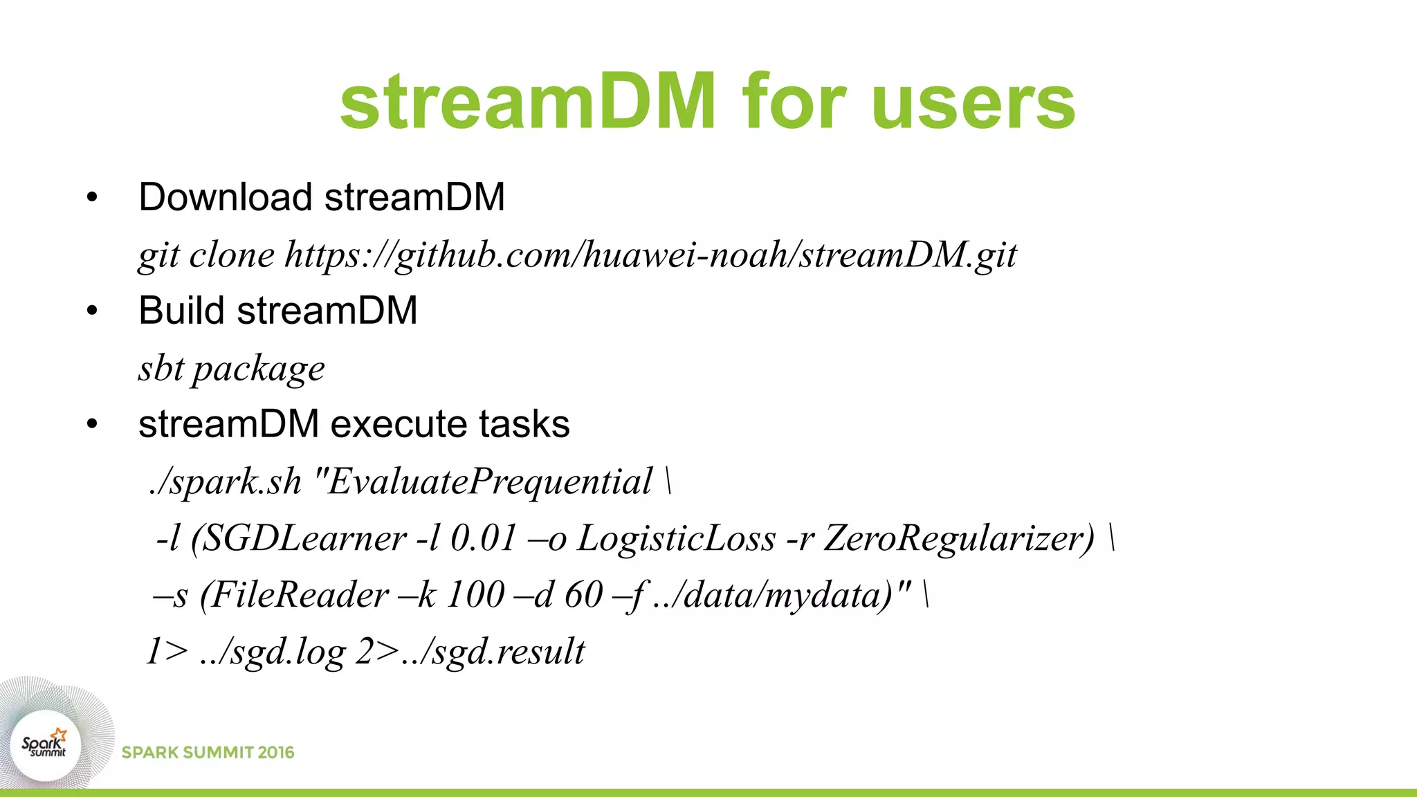 streamDM for users
• Download streamDM
git clone https://github.com/huawei-noah/streamDM.git
• Build streamDM
sbt package
• streamDM execute tasks
./spark.sh "EvaluatePrequential 
-l (SGDLearner -l 0.01 –o LogisticLoss -r ZeroRegularizer) 
–s (FileReader –k 100 –d 60 –f ../data/mydata)" 
1> ../sgd.log 2>../sgd.result
 