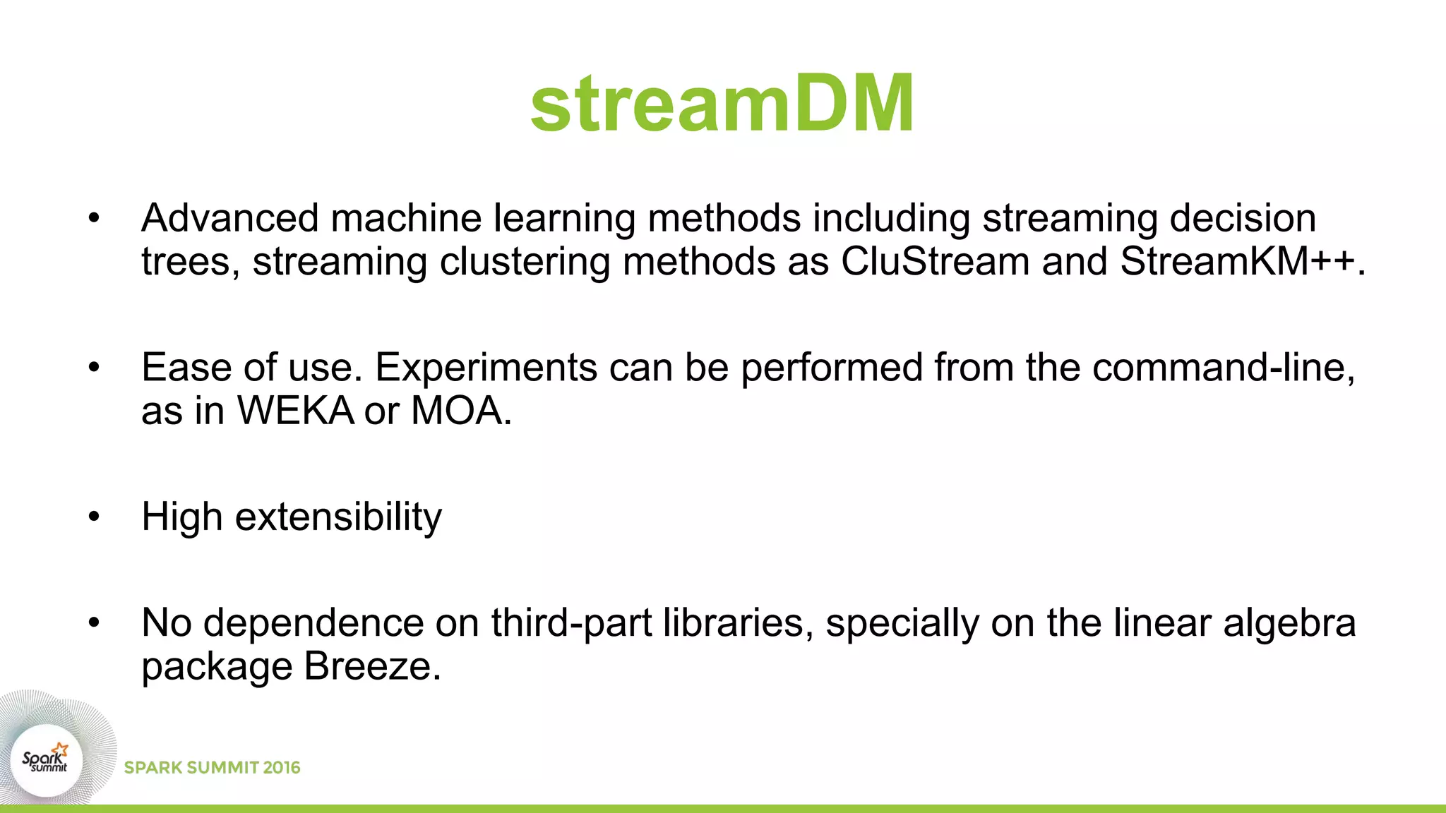 streamDM
• Advanced machine learning methods including streaming decision
trees, streaming clustering methods as CluStream and StreamKM++.
• Ease of use. Experiments can be performed from the command-line,
as in WEKA or MOA.
• High extensibility
• No dependence on third-part libraries, specially on the linear algebra
package Breeze.
 