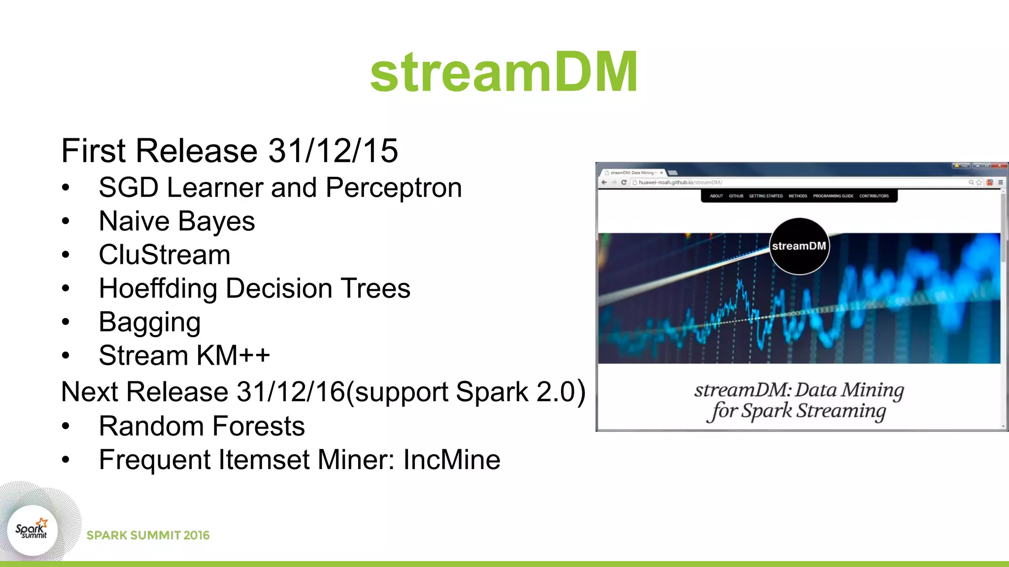 streamDM
First Release 31/12/15
• SGD Learner and Perceptron
• Naive Bayes
• CluStream
• Hoeffding Decision Trees
• Bagging
• Stream KM++
Next Release 31/12/16(support Spark 2.0)
• Random Forests
• Frequent Itemset Miner: IncMine
 