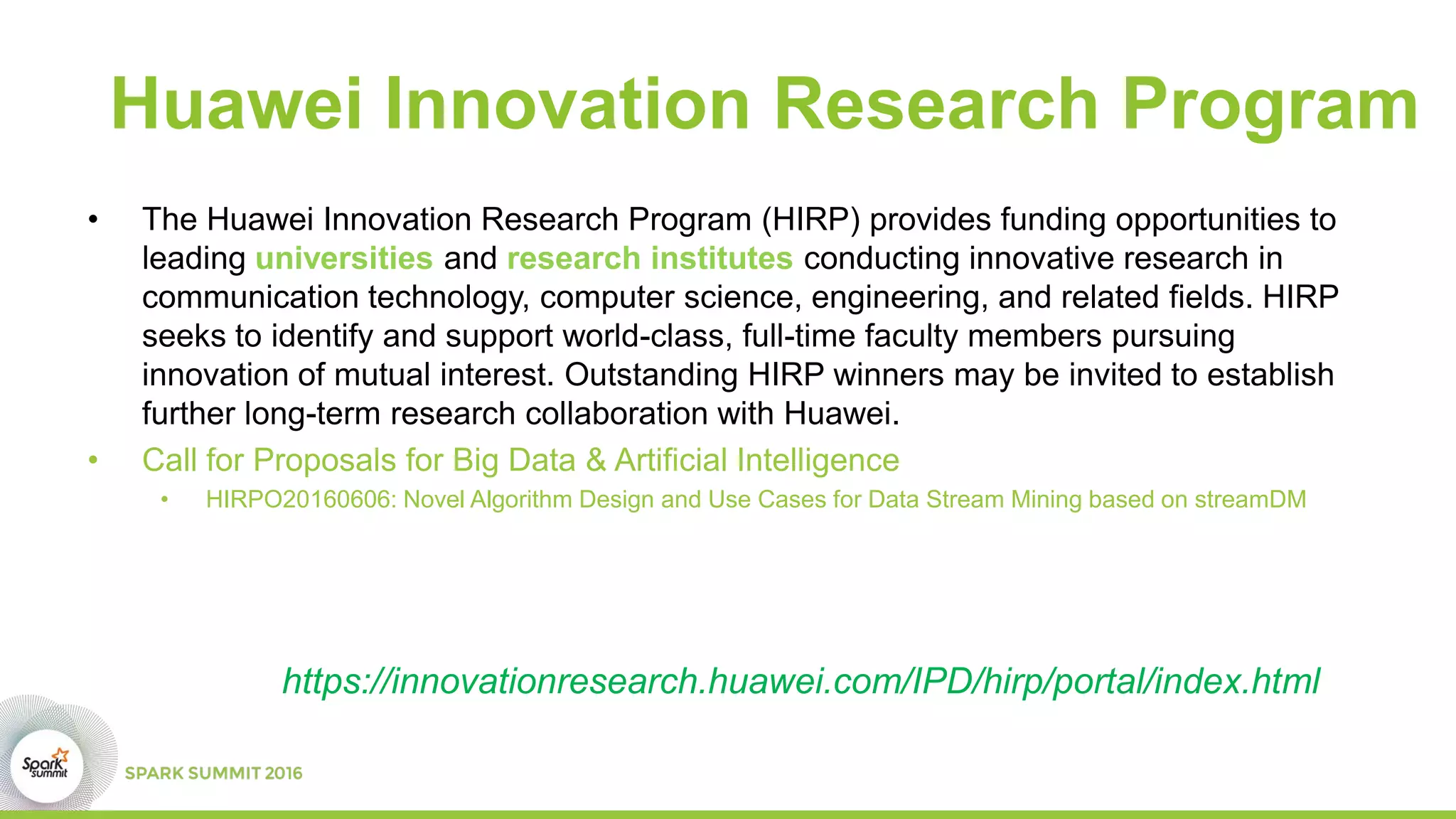 Huawei Innovation Research Program
• The Huawei Innovation Research Program (HIRP) provides funding opportunities to
leading universities and research institutes conducting innovative research in
communication technology, computer science, engineering, and related fields. HIRP
seeks to identify and support world-class, full-time faculty members pursuing
innovation of mutual interest. Outstanding HIRP winners may be invited to establish
further long-term research collaboration with Huawei.
• Call for Proposals for Big Data & Artificial Intelligence
• HIRPO20160606: Novel Algorithm Design and Use Cases for Data Stream Mining based on streamDM
https://innovationresearch.huawei.com/IPD/hirp/portal/index.html
 