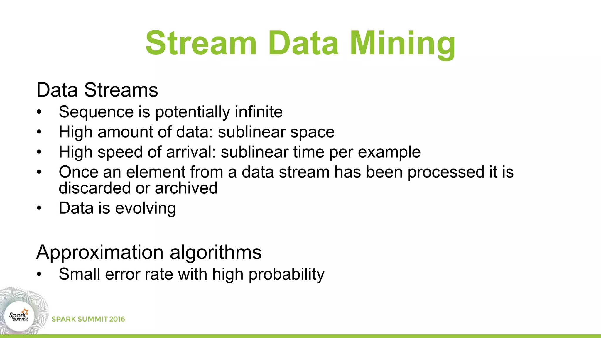 Stream Data Mining
Data Streams
• Sequence is potentially infinite
• High amount of data: sublinear space
• High speed of arrival: sublinear time per example
• Once an element from a data stream has been processed it is
discarded or archived
• Data is evolving
Approximation algorithms
• Small error rate with high probability
 