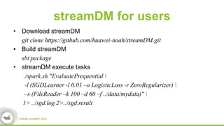 streamDM for users
• Download streamDM
git clone https://github.com/huawei-noah/streamDM.git
• Build streamDM
sbt package
• streamDM execute tasks
./spark.sh "EvaluatePrequential 
-l (SGDLearner -l 0.01 –o LogisticLoss -r ZeroRegularizer) 
–s (FileReader –k 100 –d 60 –f ../data/mydata)" 
1> ../sgd.log 2>../sgd.result
 
