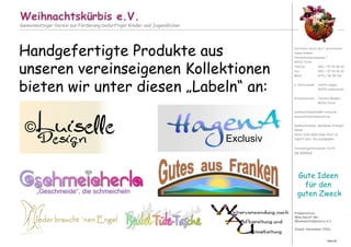 Präsentation:
Was macht der
Weihnachtskürbis e.V.?
Stand: November 2016
Weihnachtskürbis e.V.
Gemeinnütziger Verein zur Förderung bedürftiger Kinder und Jugendlicher
Vertreten durch die 1. Vorsitzende:
Heike Krämer
Hornschuchpromenade 1
90762 Fürth
Telefon 0911 / 97 92 86 20
Fax 0911 / 97 92 86 30
Mobil 0172 / 46 98 106
2. Vorsitzende: Anette Hagen,
91475 Lonnerstadt
Schatzmeister: Joachim Maaßen,
90762 Fürth
weihnachtskuerbis@t-online.de
www.weihnachtskuerbis.de
Bankverbindung: Sparkasse Erlangen
IBAN:
DE63 7635 0000 0060 0267 32
SWIFT-BIC: BYLADEM1ERH
Vereinsregisternummer Fürth:
VR 200564
Gute Ideen
für den
guten Zweck
Seite 26
Handgefertigte Produkte aus
unseren vereinseigenen Kollektionen
bieten wir unter diesen „Labeln“ an:
Exclusiv
©Luiselle
Design
„Geschmeide“, die schmeicheln
Jeder braucht ´nen Engel
 