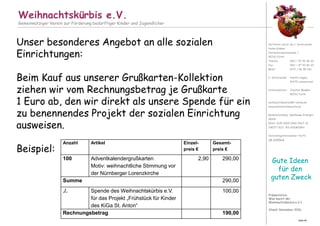 Präsentation:
Was macht der
Weihnachtskürbis e.V.?
Stand: November 2016
Weihnachtskürbis e.V.
Gemeinnütziger Verein zur Förderung bedürftiger Kinder und Jugendlicher
Vertreten durch die 1. Vorsitzende:
Heike Krämer
Hornschuchpromenade 1
90762 Fürth
Telefon 0911 / 97 92 86 20
Fax 0911 / 97 92 86 30
Mobil 0172 / 46 98 106
2. Vorsitzende: Anette Hagen,
91475 Lonnerstadt
Schatzmeister: Joachim Maaßen,
90762 Fürth
weihnachtskuerbis@t-online.de
www.weihnachtskuerbis.de
Bankverbindung: Sparkasse Erlangen
IBAN:
DE63 7635 0000 0060 0267 32
SWIFT-BIC: BYLADEM1ERH
Vereinsregisternummer Fürth:
VR 200564
Gute Ideen
für den
guten Zweck
Seite 60
Unser besonderes Angebot an alle sozialen
Einrichtungen:
Beim Kauf aus unserer Grußkarten-Kollektion
ziehen wir vom Rechnungsbetrag je Grußkarte
1 Euro ab, den wir direkt als unsere Spende für ein
zu benennendes Projekt der sozialen Einrichtung
ausweisen.
Beispiel:
Anzahl Artikel Einzel-
preis €
Gesamt-
preis €
100 Adventkalendergrußkarten
Motiv: weihnachtliche Stimmung vor
der Nürnberger Lorenzkirche
2,90 290,00
Summe 290,00
./. Spende des Weihnachtskürbis e.V.
für das Projekt „Frühstück für Kinder
des KiGa St. Anton“
100,00
Rechnungsbetrag 190,00
 