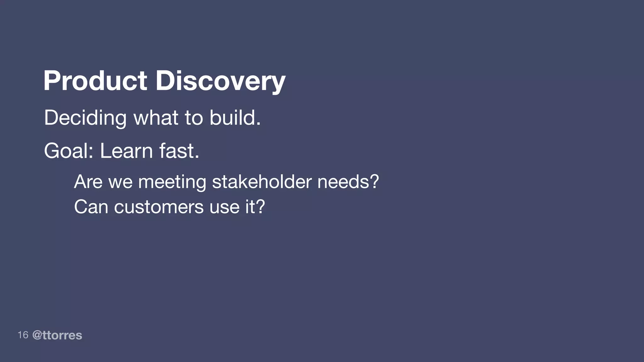 @ttorres16
Product Discovery
Deciding what to build.
Goal: Learn fast.
Are we meeting stakeholder needs?
Can customers use it?
 
