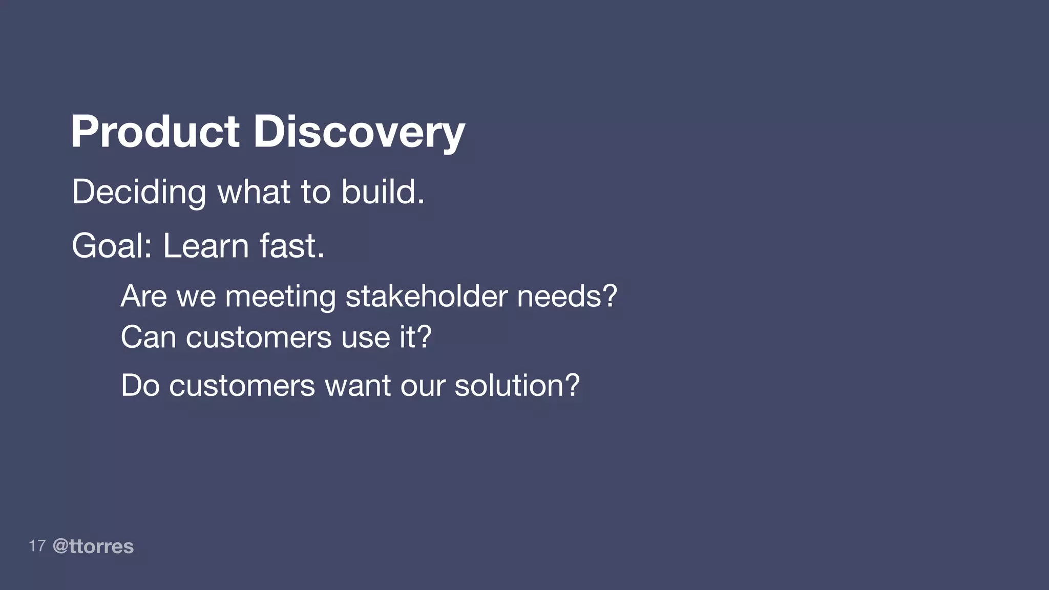 @ttorres17
Product Discovery
Deciding what to build.
Goal: Learn fast.
Are we meeting stakeholder needs?
Can customers use it?
Do customers want our solution?
 