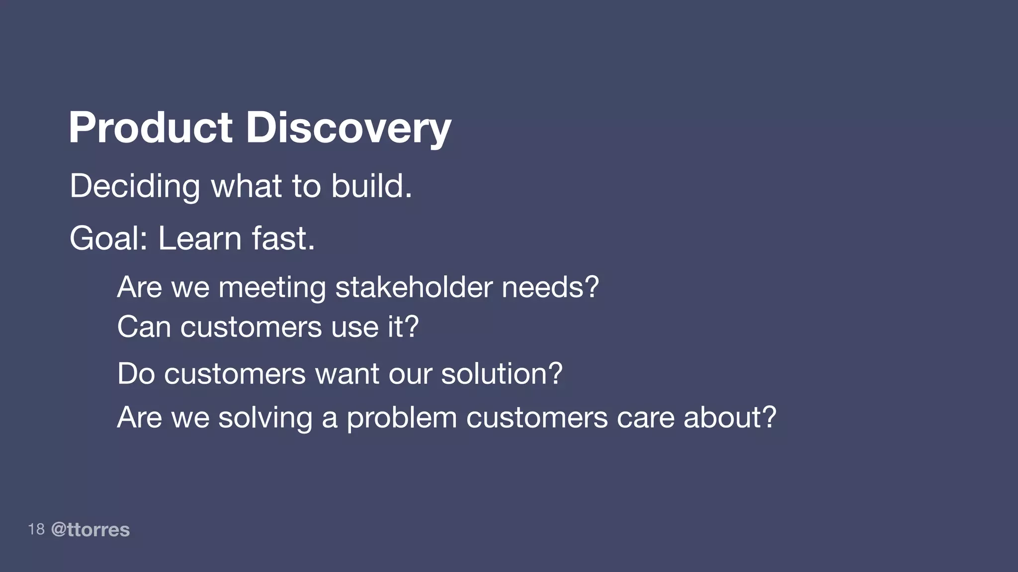@ttorres18
Product Discovery
Deciding what to build.
Goal: Learn fast.
Are we meeting stakeholder needs?
Can customers use it?
Do customers want our solution?
Are we solving a problem customers care about?
 