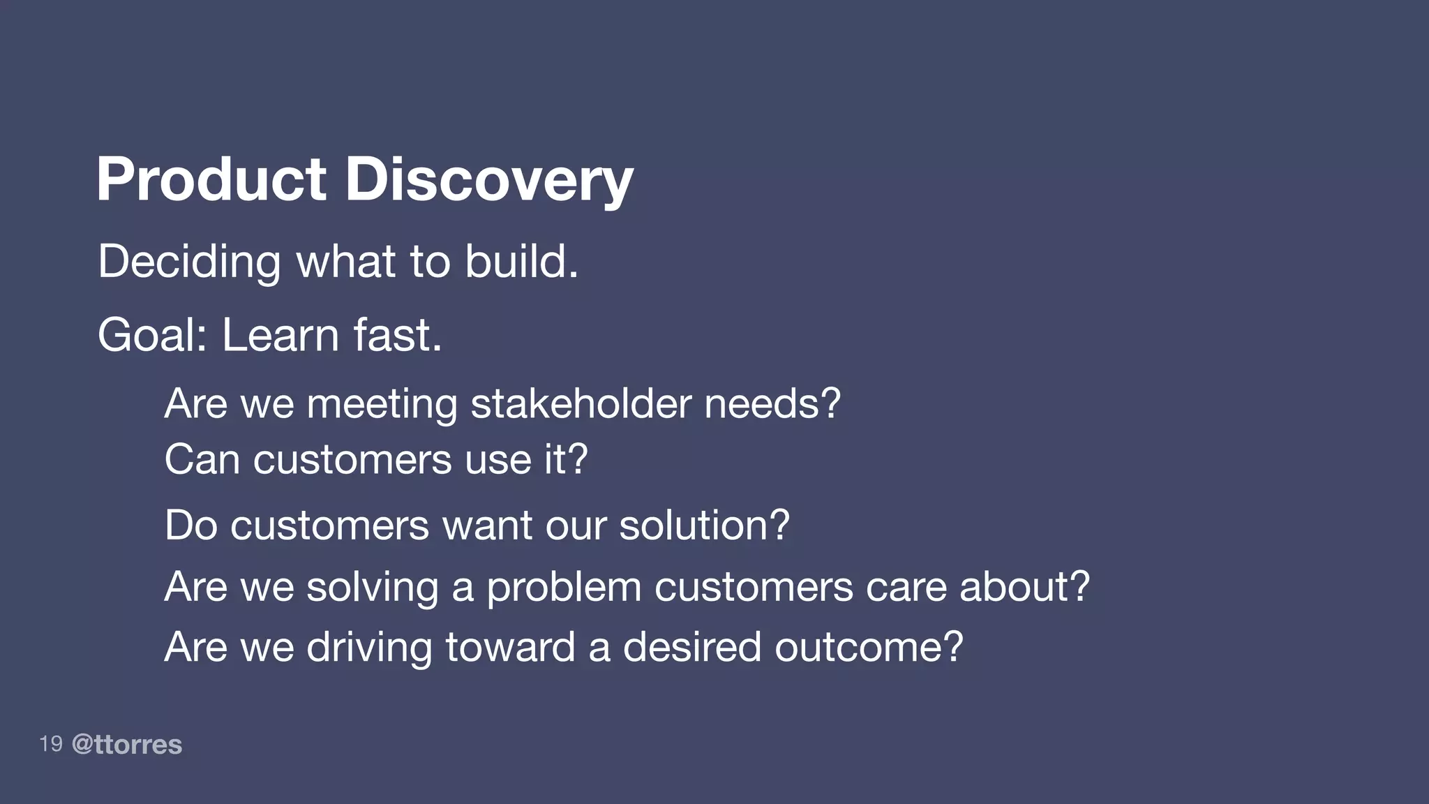 @ttorres19
Product Discovery
Deciding what to build.
Goal: Learn fast.
Are we meeting stakeholder needs?
Can customers use it?
Do customers want our solution?
Are we solving a problem customers care about?
Are we driving toward a desired outcome?
 