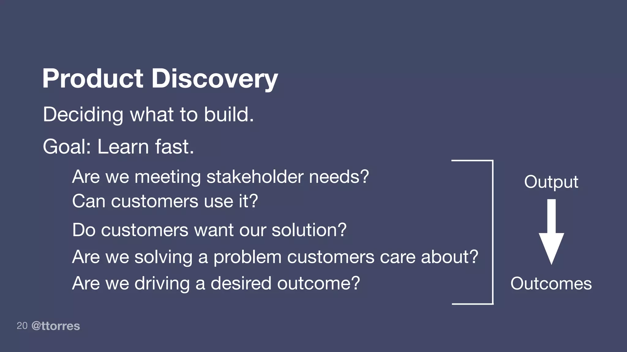 @ttorres20
Product Discovery
Deciding what to build.
Goal: Learn fast.
Are we meeting stakeholder needs?
Can customers use it?
Do customers want our solution?
Are we solving a problem customers care about?
Are we driving a desired outcome?
Output
Outcomes
 