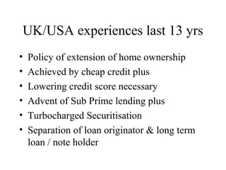 UK/USA experiences last 13 yrs
•   Policy of extension of home ownership
•   Achieved by cheap credit plus
•   Lowering credit score necessary
•   Advent of Sub Prime lending plus
•   Turbocharged Securitisation
•   Separation of loan originator & long term
    loan / note holder
 