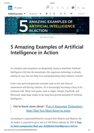 5/11/2020 LinkedIn
https://www.linkedin.com/post/edit/6665546768090038272/ 1/5
Add credit and caption
5 Amazing Examples of Artificial
Intelligence in Action
As scientists and researchers are desperately trying to transform Artificial
Intelligence (AI) into the mainstream, this ingenious technology is already
making its way into our daily lives and perpetuating many industry verticals.
From voice-powered personal assistants such as Siri and Alexa to
autonomous self-driving vehicles, AI is increasingly becoming a force to be
reckoned with. Many tech giants, such as Apple, Google, Facebook, and
Microsoft, make huge strides in the long-term growth potential of Artificial
Intelligence.
Get to know more about : Top 15 Emerging Technology
Stats That You Must Know in 2020
According to a report published by research firm Markets and Markets, the
AI market is expected to grow into a $ 190 billion industry by 2025 ( Top
10 best companies that use Artificial Intelligence (AI) to
Publishing menu Heading 2 Publish
Search
 