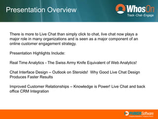 Presentation OverviewThere is more to Live Chat than simply click to chat, live chat now plays a major role in many organizations and is seen as a major component of an online customer engagement strategy.  Presentation Highlights Include:  Real Time Analytics - The Swiss Army Knife Equivalent of Web Analytics!   Chat Interface Design – Outlook on Steroids!  Why Good Live Chat Design Produces Faster Results Improved Customer Relationships – Knowledge is Power! Live Chat and back office CRM Integration