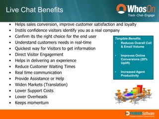 Live Chat BenefitsHelps sales conversion, improve customer satisfaction and loyaltyInstils confidence visitors identify you as a real companyConfirm its the right choice for the end userUnderstand customers needs in real-timeQuickest way for Visitors to get informationDirect Visitor EngagementHelps in delivering an experienceReduce Customer Waiting TimesReal time communicationProvide Assistance or HelpWiden Markets (Translation)Lower Support CostsLower OverheadsKeeps momentumTangible BenefitsReduces Overall Call & Email Volume