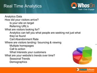 Increased Agent ProductivityFocus On Web Analytics	Measurement, collection, analysis and reporting of internet data for purposes of understanding and optimising web usage.	Can you rely on historical data?Google AnalyticsWhosOn and Omniture Real Time AnalyticsYou can launch a campaign and make rapid changes if you see that things aren't workingWhosOn provides the ability to Interact!Focus On Web Analytics