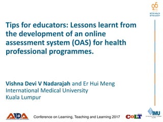 Tips for educators: Lessons learnt from
the development of an online
assessment system (OAS) for health
professional programmes.
Vishna Devi V Nadarajah and Er Hui Meng
International Medical University
Kuala Lumpur
Conference on Learning, Teaching and Learning 2017
 