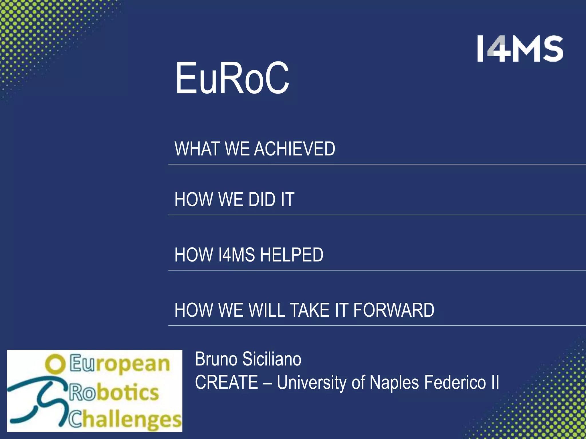 EuRoC
WHAT WE ACHIEVED
HOW WE DID IT
HOW I4MS HELPED
HOW WE WILL TAKE IT FORWARD
Bruno Siciliano
CREATE – University of Naples Federico II
 