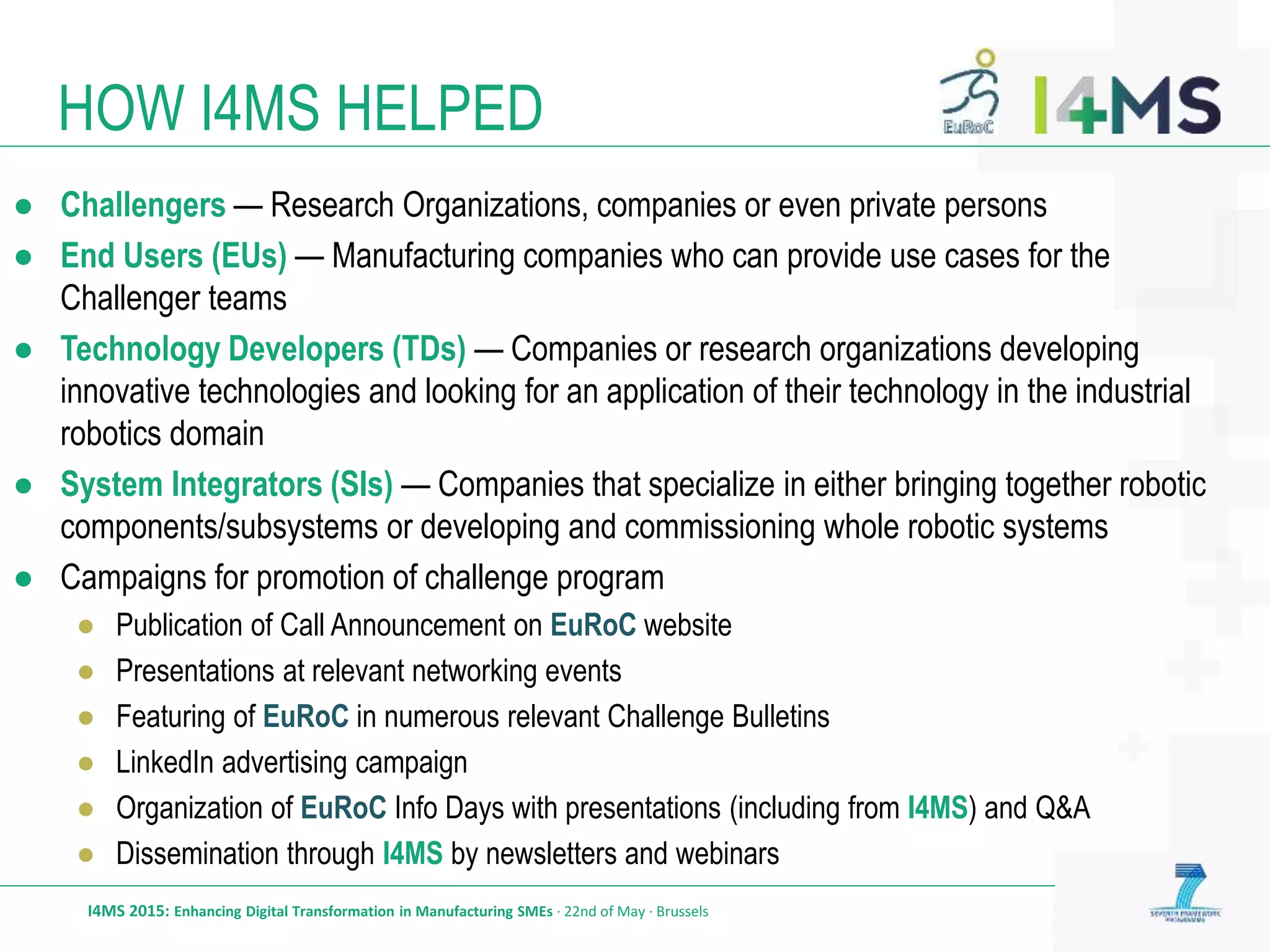 HOW I4MS HELPED
I4MS 2015: Enhancing Digital Transformation in Manufacturing SMEs · 22nd of May · Brussels
● Challengers — Research Organizations, companies or even private persons
● End Users (EUs) — Manufacturing companies who can provide use cases for the
Challenger teams
● Technology Developers (TDs) — Companies or research organizations developing
innovative technologies and looking for an application of their technology in the industrial
robotics domain
● System Integrators (SIs) — Companies that specialize in either bringing together robotic
components/subsystems or developing and commissioning whole robotic systems
● Campaigns for promotion of challenge program
● Publication of Call Announcement on EuRoC website
● Presentations at relevant networking events
● Featuring of EuRoC in numerous relevant Challenge Bulletins
● LinkedIn advertising campaign
● Organization of EuRoC Info Days with presentations (including from I4MS) and Q&A
● Dissemination through I4MS by newsletters and webinars
 