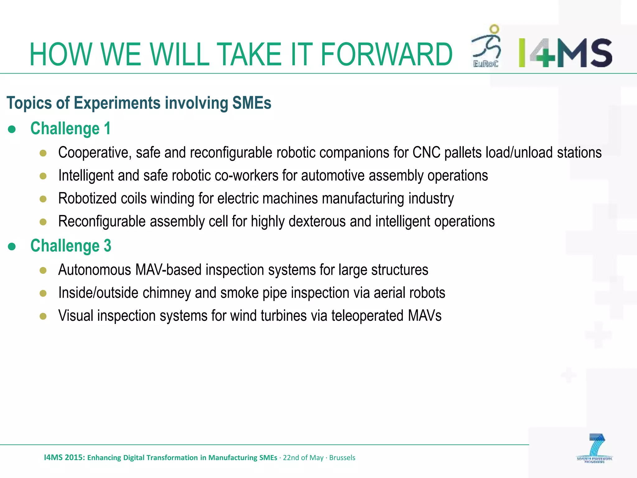 HOW WE WILL TAKE IT FORWARD
I4MS 2015: Enhancing Digital Transformation in Manufacturing SMEs · 22nd of May · Brussels
Topics of Experiments involving SMEs
● Challenge 1
● Cooperative, safe and reconfigurable robotic companions for CNC pallets load/unload stations
● Intelligent and safe robotic co-workers for automotive assembly operations
● Robotized coils winding for electric machines manufacturing industry
● Reconfigurable assembly cell for highly dexterous and intelligent operations
● Challenge 3
● Autonomous MAV-based inspection systems for large structures
● Inside/outside chimney and smoke pipe inspection via aerial robots
● Visual inspection systems for wind turbines via teleoperated MAVs
 