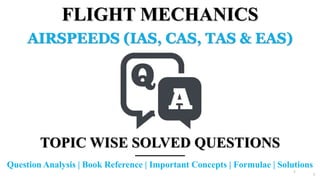 1
FLIGHT MECHANICS
AIRSPEEDS (IAS, CAS, TAS & EAS)
TOPIC WISE SOLVED QUESTIONS
Question Analysis | Book Reference | Important Concepts | Formulae | Solutions
1
 